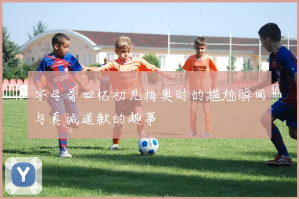 字母哥回忆初见梅奥时的尴尬瞬间与真诚道歉的趣事