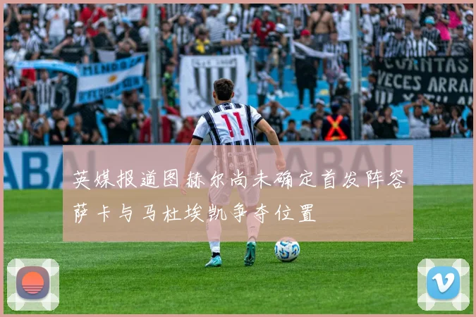 英媒报道图赫尔尚未确定首发阵容萨卡与马杜埃凯争夺位置
