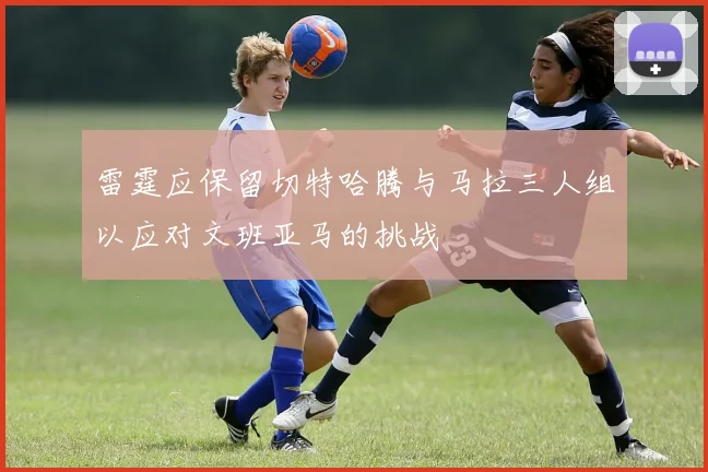 雷霆应保留切特哈腾与马拉三人组以应对文班亚马的挑战