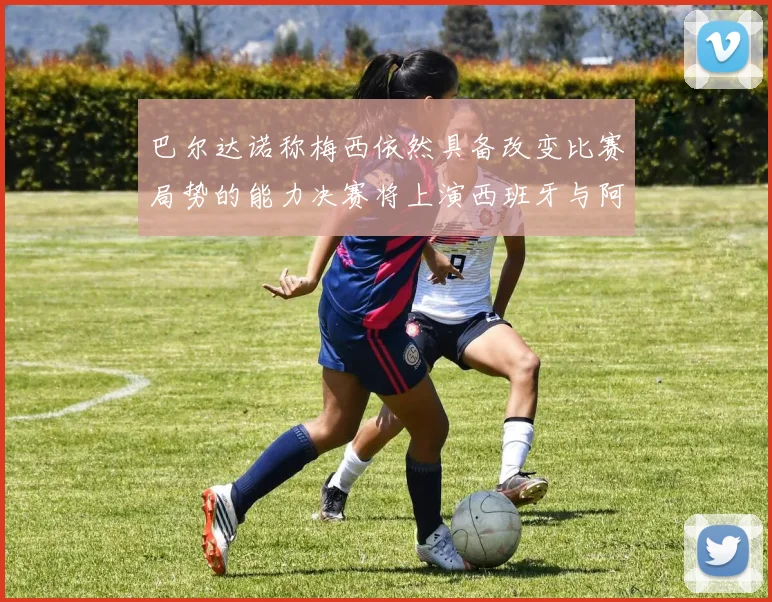 巴尔达诺称梅西依然具备改变比赛局势的能力决赛将上演西班牙与阿根廷对决