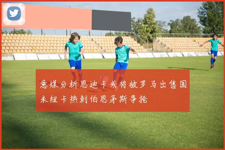 意媒分析恩迪卡或将被罗马出售国米纽卡热刺伯恩茅斯争抢