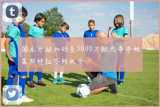 国米计划加码至5000万欧元争夺帕莱斯特拉签约机会