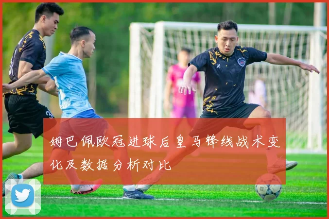姆巴佩欧冠进球后皇马锋线战术变化及数据分析对比
