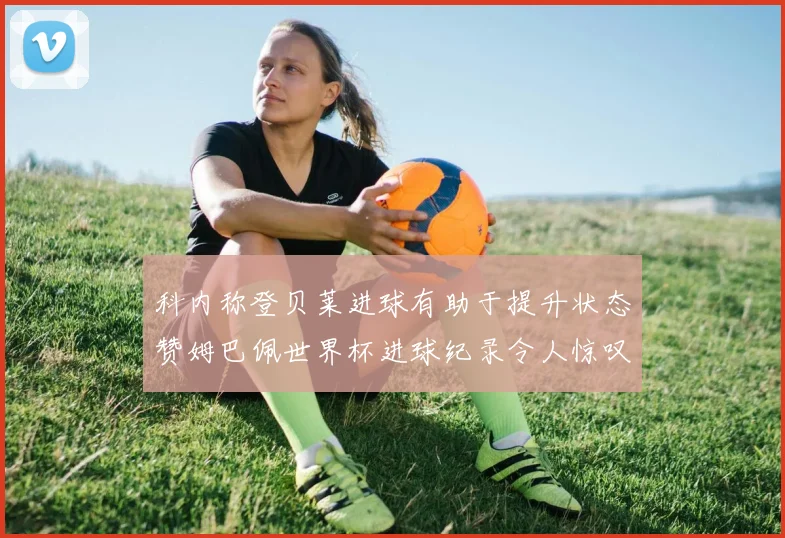 科内称登贝莱进球有助于提升状态赞姆巴佩世界杯进球纪录令人惊叹