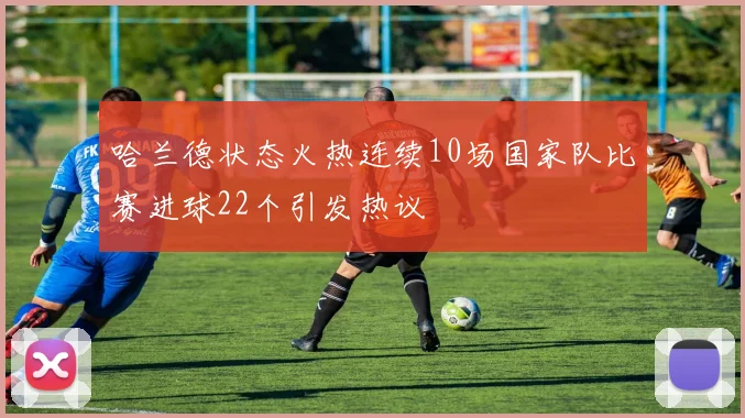 哈兰德状态火热连续10场国家队比赛进球22个引发热议