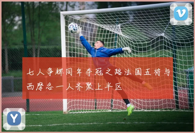 七人争辉同年夺冠之路法国五将与西摩各一人齐聚上半区