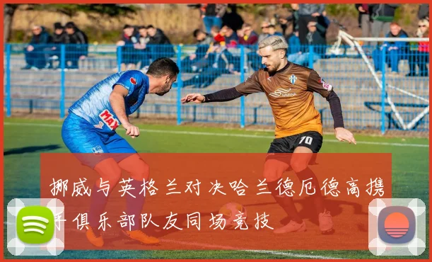 挪威与英格兰对决哈兰德厄德高携手俱乐部队友同场竞技