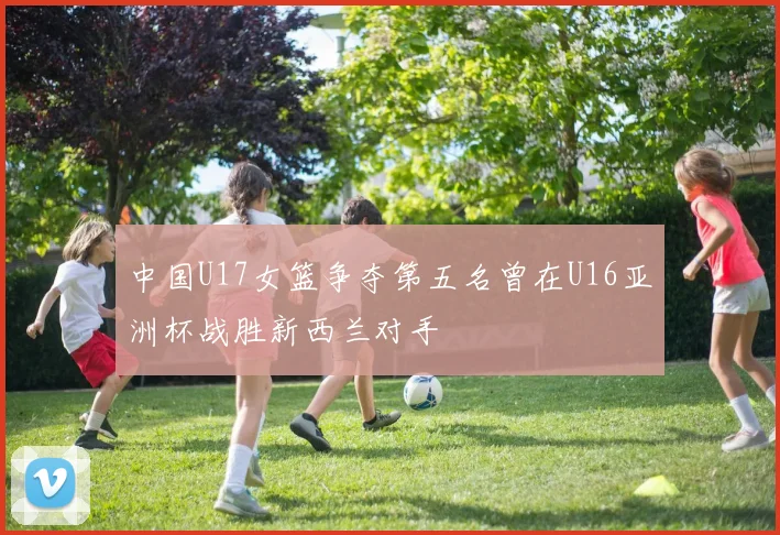 中国U17女篮争夺第五名曾在U16亚洲杯战胜新西兰对手