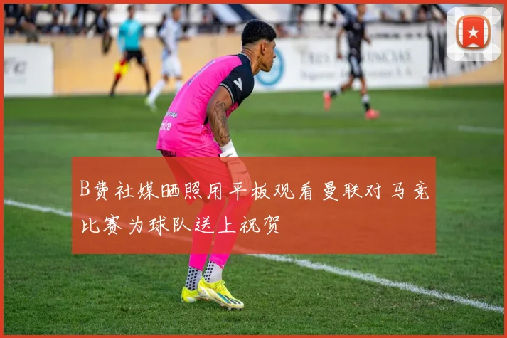 B费社媒晒照用平板观看曼联对马竞比赛为球队送上祝贺
