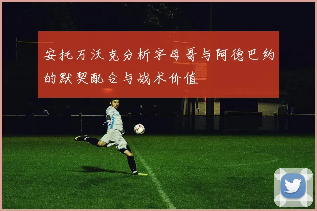 安托万沃克分析字母哥与阿德巴约的默契配合与战术价值