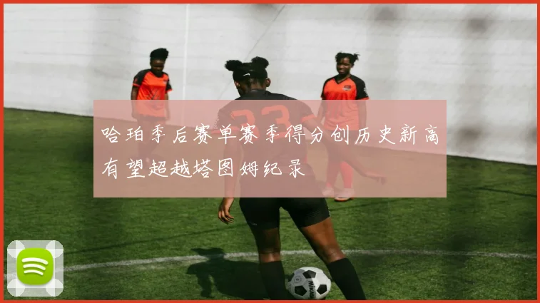 哈珀季后赛单赛季得分创历史新高有望超越塔图姆纪录