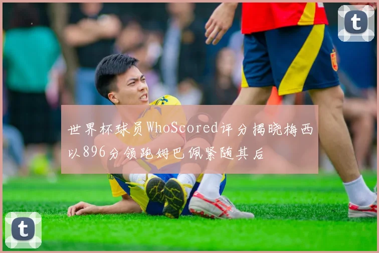 世界杯球员WhoScored评分揭晓梅西以896分领跑姆巴佩紧随其后