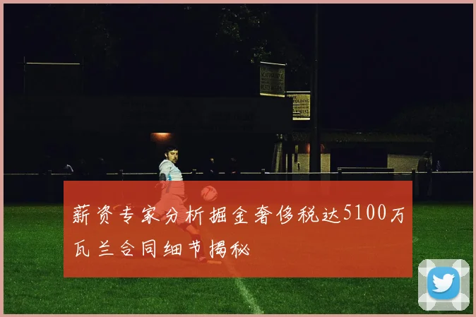 薪资专家分析掘金奢侈税达5100万瓦兰合同细节揭秘