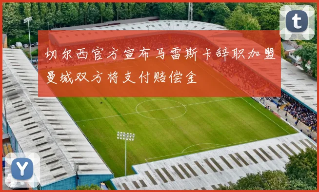 切尔西官方宣布马雷斯卡辞职加盟曼城双方将支付赔偿金
